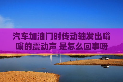 汽车加油门时传动轴发出嗡嗡的震动声 是怎么回事呀